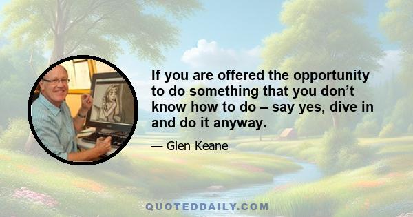 If you are offered the opportunity to do something that you don’t know how to do – say yes, dive in and do it anyway.