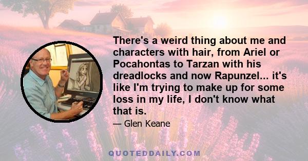 There's a weird thing about me and characters with hair, from Ariel or Pocahontas to Tarzan with his dreadlocks and now Rapunzel... it's like I'm trying to make up for some loss in my life, I don't know what that is.