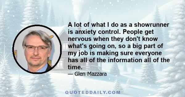 A lot of what I do as a showrunner is anxiety control. People get nervous when they don't know what's going on, so a big part of my job is making sure everyone has all of the information all of the time.