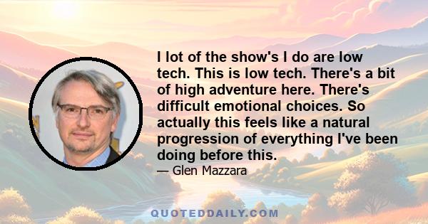 I lot of the show's I do are low tech. This is low tech. There's a bit of high adventure here. There's difficult emotional choices. So actually this feels like a natural progression of everything I've been doing before