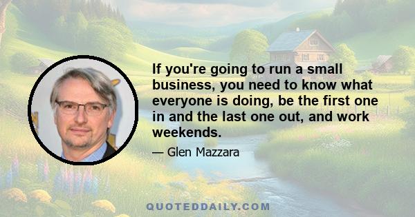 If you're going to run a small business, you need to know what everyone is doing, be the first one in and the last one out, and work weekends.