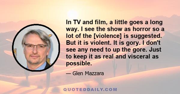 In TV and film, a little goes a long way. I see the show as horror so a lot of the [violence] is suggested. But it is violent. It is gory. I don't see any need to up the gore. Just to keep it as real and visceral as