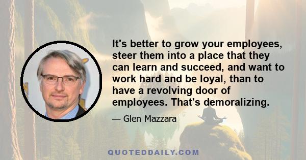 It's better to grow your employees, steer them into a place that they can learn and succeed, and want to work hard and be loyal, than to have a revolving door of employees. That's demoralizing.