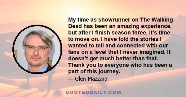 My time as showrunner on The Walking Dead has been an amazing experience, but after I finish season three, it’s time to move on. I have told the stories I wanted to tell and connected with our fans on a level that I