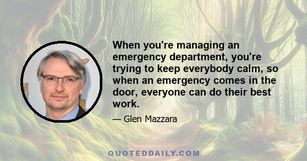 When you're managing an emergency department, you're trying to keep everybody calm, so when an emergency comes in the door, everyone can do their best work.