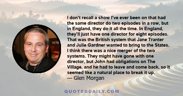 I don't recall a show I've ever been on that had the same director do two episodes in a row, but in England, they do it all the time. In England, they'll just have one director for eight episodes. That was the British