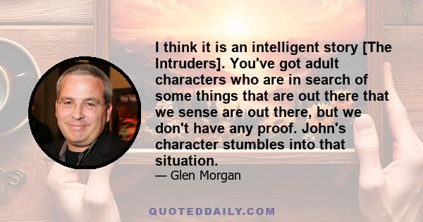 I think it is an intelligent story [The Intruders]. You've got adult characters who are in search of some things that are out there that we sense are out there, but we don't have any proof. John's character stumbles