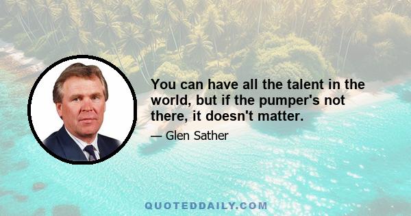 You can have all the talent in the world, but if the pumper's not there, it doesn't matter.