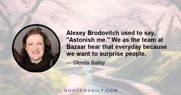 Alexey Brodovitch used to say, Astonish me. We as the team at Bazaar hear that everyday because we want to surprise people.