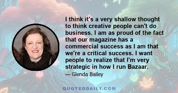 I think it's a very shallow thought to think creative people can't do business. I am as proud of the fact that our magazine has a commercial success as I am that we're a critical success. I want people to realize that