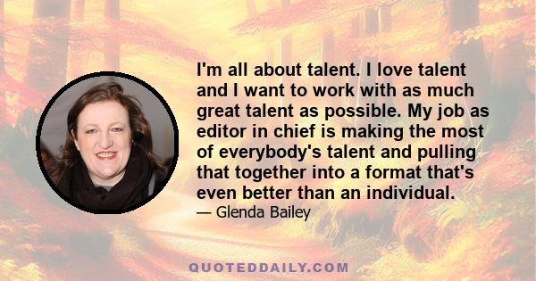 I'm all about talent. I love talent and I want to work with as much great talent as possible. My job as editor in chief is making the most of everybody's talent and pulling that together into a format that's even better 