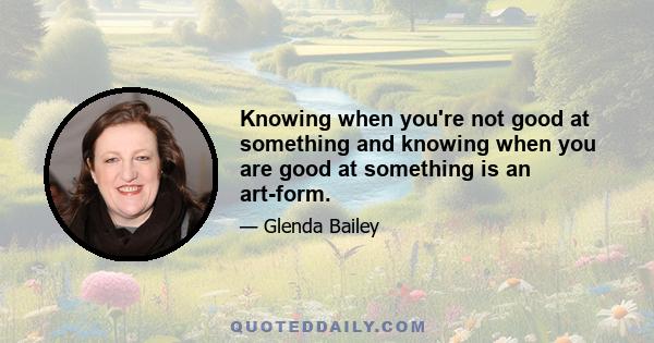 Knowing when you're not good at something and knowing when you are good at something is an art-form.