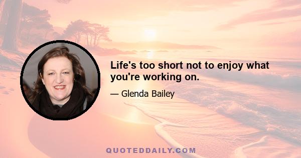 Life's too short not to enjoy what you're working on.