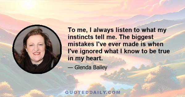 To me, I always listen to what my instincts tell me. The biggest mistakes I've ever made is when I've ignored what I know to be true in my heart.