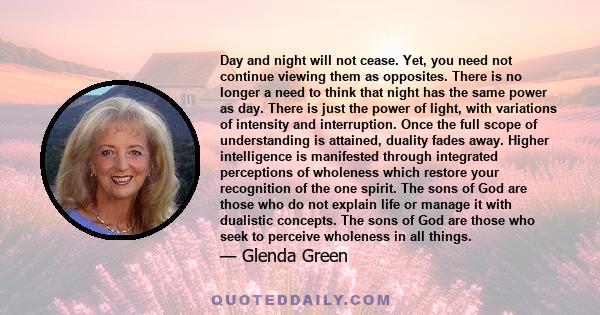 Day and night will not cease. Yet, you need not continue viewing them as opposites. There is no longer a need to think that night has the same power as day. There is just the power of light, with variations of intensity 