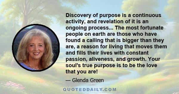 Discovery of purpose is a continuous activity, and revelation of it is an ongoing process... The most fortunate people on earth are those who have found a calling that is bigger than they are, a reason for living that