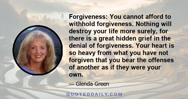 Forgiveness: You cannot afford to withhold forgiveness. Nothing will destroy your life more surely, for there is a great hidden grief in the denial of forgiveness. Your heart is so heavy from what you have not forgiven