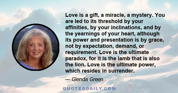 Love is a gift, a miracle, a mystery. You are led to its threshold by your affinities, by your inclinations, and by the yearnings of your heart, although its power and presentation is by grace, not by expectation,