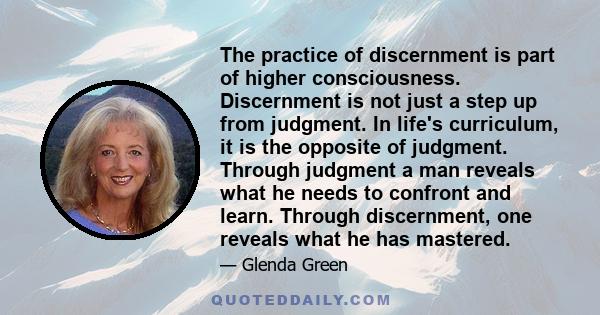 The practice of discernment is part of higher consciousness. Discernment is not just a step up from judgment. In life's curriculum, it is the opposite of judgment. Through judgment a man reveals what he needs to