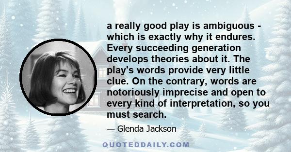 a really good play is ambiguous - which is exactly why it endures. Every succeeding generation develops theories about it. The play's words provide very little clue. On the contrary, words are notoriously imprecise and