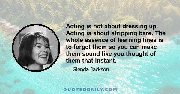 Acting is not about dressing up. Acting is about stripping bare. The whole essence of learning lines is to forget them so you can make them sound like you thought of them that instant.