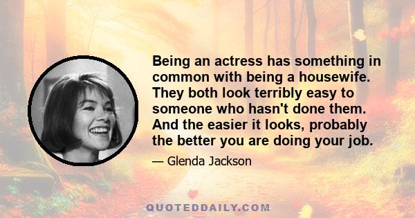 Being an actress has something in common with being a housewife. They both look terribly easy to someone who hasn't done them. And the easier it looks, probably the better you are doing your job.