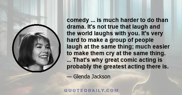 comedy ... is much harder to do than drama. It's not true that laugh and the world laughs with you. It's very hard to make a group of people laugh at the same thing; much easier to make them cry at the same thing. ...