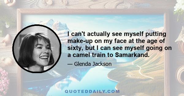 I can't actually see myself putting make-up on my face at the age of sixty, but I can see myself going on a camel train to Samarkand.