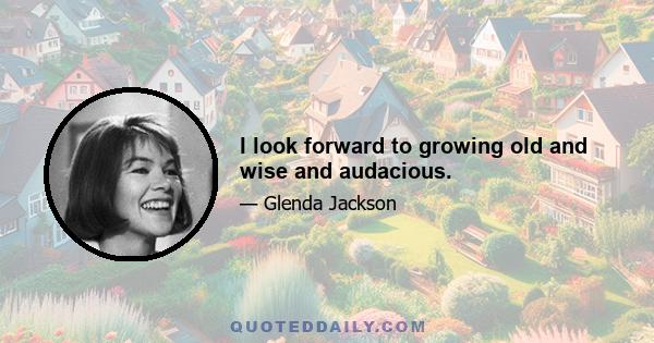 I look forward to growing old and wise and audacious.