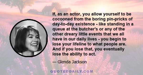 If, as an actor, you allow yourself to be cocooned from the boring pin-pricks of day-to-day existence - like standing in a queue at the butcher's or any of the other dreary little events that we all have in our daily