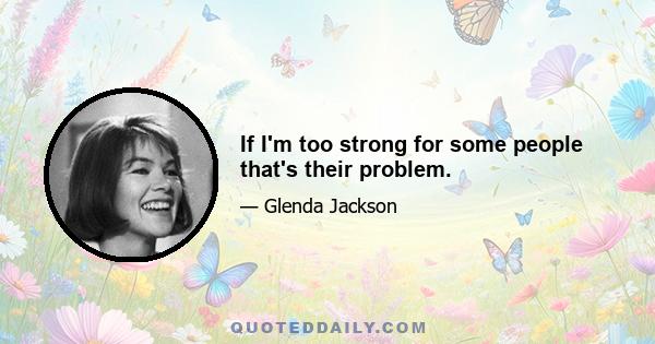 If I'm too strong for some people that's their problem.