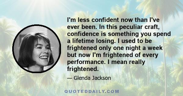 I'm less confident now than I've ever been. In this peculiar craft, confidence is something you spend a lifetime losing. I used to be frightened only one night a week but now I'm frightened of every performance. I mean