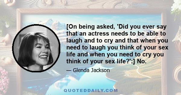 [On being asked, 'Did you ever say that an actress needs to be able to laugh and to cry and that when you need to laugh you think of your sex life and when you need to cry you think of your sex life?':] No.