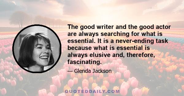 The good writer and the good actor are always searching for what is essential. It is a never-ending task because what is essential is always elusive and, therefore, fascinating.