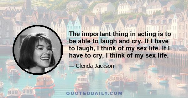 The important thing in acting is to be able to laugh and cry. If I have to laugh, I think of my sex life. If I have to cry, I think of my sex life.