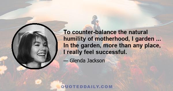 To counter-balance the natural humility of motherhood, I garden ... In the garden, more than any place, I really feel successful.