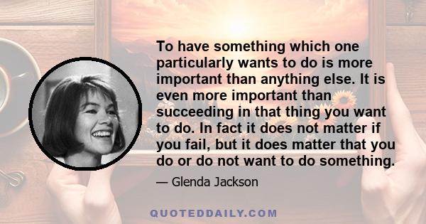 To have something which one particularly wants to do is more important than anything else. It is even more important than succeeding in that thing you want to do. In fact it does not matter if you fail, but it does