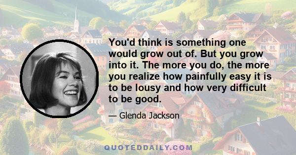 You'd think is something one would grow out of. But you grow into it. The more you do, the more you realize how painfully easy it is to be lousy and how very difficult to be good.