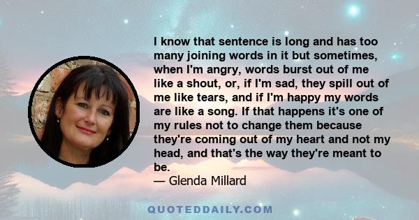 I know that sentence is long and has too many joining words in it but sometimes, when I'm angry, words burst out of me like a shout, or, if I'm sad, they spill out of me like tears, and if I'm happy my words are like a