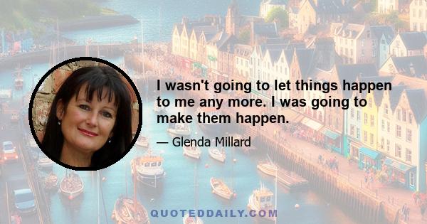 I wasn't going to let things happen to me any more. I was going to make them happen.