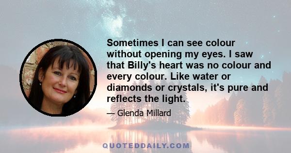 Sometimes I can see colour without opening my eyes. I saw that Billy's heart was no colour and every colour. Like water or diamonds or crystals, it's pure and reflects the light.