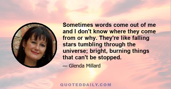 Sometimes words come out of me and I don't know where they come from or why. They're like falling stars tumbling through the universe; bright, burning things that can't be stopped.