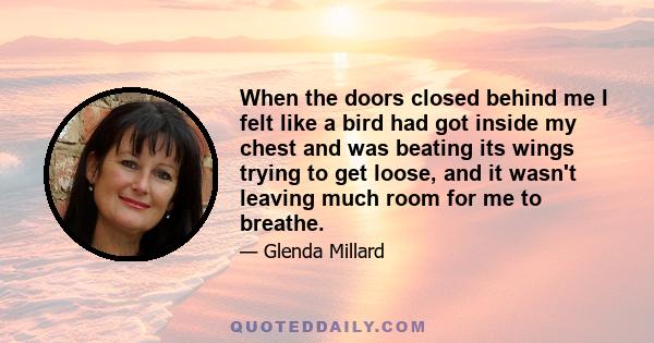 When the doors closed behind me I felt like a bird had got inside my chest and was beating its wings trying to get loose, and it wasn't leaving much room for me to breathe.