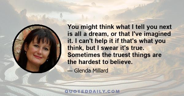 You might think what I tell you next is all a dream, or that I've imagined it. I can't help it if that's what you think, but I swear it's true. Sometimes the truest things are the hardest to believe.