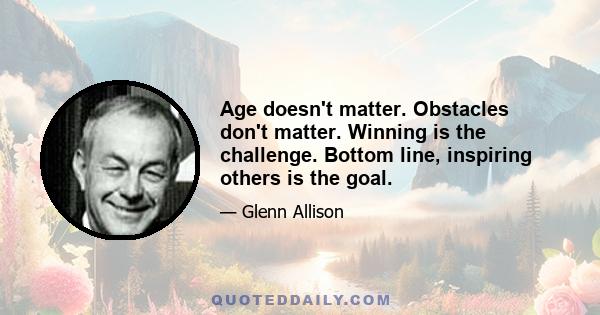 Age doesn't matter. Obstacles don't matter. Winning is the challenge. Bottom line, inspiring others is the goal.