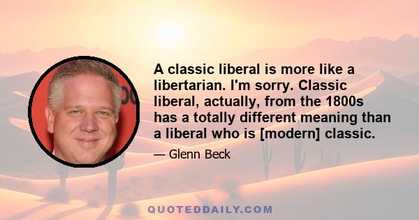 A classic liberal is more like a libertarian. I'm sorry. Classic liberal, actually, from the 1800s has a totally different meaning than a liberal who is [modern] classic.