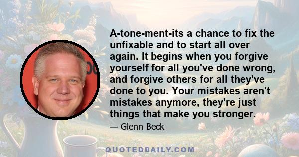 A-tone-ment-its a chance to fix the unfixable and to start all over again. It begins when you forgive yourself for all you've done wrong, and forgive others for all they've done to you. Your mistakes aren't mistakes