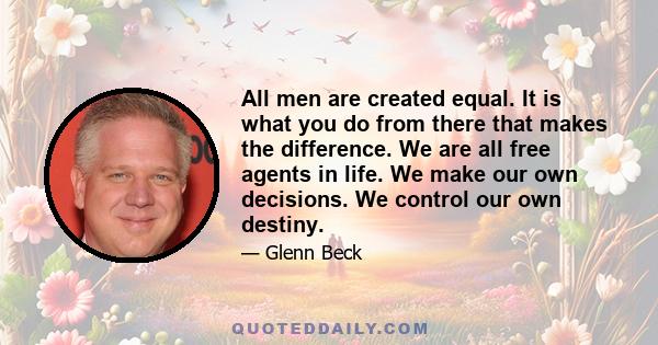 All men are created equal. It is what you do from there that makes the difference. We are all free agents in life. We make our own decisions. We control our own destiny.