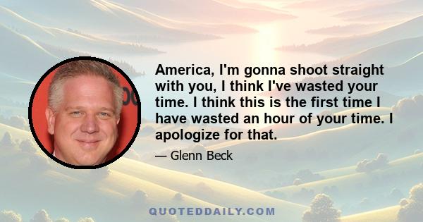 America, I'm gonna shoot straight with you, I think I've wasted your time. I think this is the first time I have wasted an hour of your time. I apologize for that.