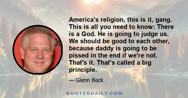 America's religion, this is it, gang. This is all you need to know: There is a God. He is going to judge us. We should be good to each other, because daddy is going to be pissed in the end if we're not. That's it.